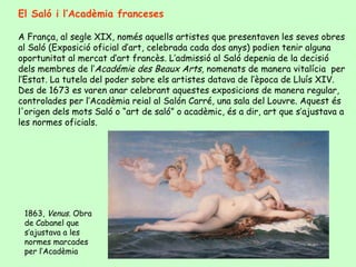 El Saló i l’Acadèmia franceses A França, al segle XIX, només aquells artistes que presentaven les seves obres al Saló (Exposició oficial d’art, celebrada cada dos anys) podien tenir alguna oportunitat al mercat d’art francès. L’admissió al Saló depenia de la decisió dels membres de  l’ Académie des Beaux  Arts,  nomenats de manera vitalícia  per l’Estat. La tutela del poder sobre els artistes datava de l’època de Lluís XIV. Des de 1673 es varen anar celebrant aquestes exposicions de manera regular, controlades per l’Acadèmia reial al  Salón Carré , una sala del  Louvre.  Aquest és l'origen dels mots Saló o “art de saló” o acadèmic, és a dir, art que s’ajustava a les normes oficials. 1863,  Venus.  Obra de Cabanel que s’ajustava a les normes marcades per l’Acadèmia 