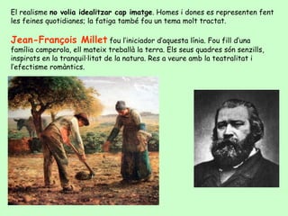 El realisme  no volia idealitzar cap imatge . Homes i dones es representen fent les feines quotidianes; la fatiga també fou un tema molt tractat.  Jean-François Millet  fou l’iniciador d’aquesta línia. Fou fill d’una família camperola, ell mateix treballà la terra. Els seus quadres són senzills, inspirats en la tranquil·litat de la natura. Res a veure amb la teatralitat i l’efectisme romàntics. 
