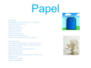 vidro Depositar: Garrafas (bebidas, azeite) Garrafões Frascos Boiões sem tampa Não depositar: Loiças e cerâmicas (pratos, copos, chávenas, jarras, cristais.) Materiais de construção civil Janelas, vidraças, espelhos, etc. Frascos de Perfume. Lâmpadas.   