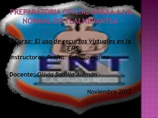  Curso: El uso de recursos virtuales en la
                    EMS
Instructora: Profra: Fabiola Molina

Docente: Olivia Badillo Alemán

                           Noviembre 2012
 