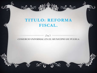 TITULO: REFORMA 
FISCAL. 
COMERCIO INFORMAL EN EL MUNICIPIO DE PUEBLA. 
 