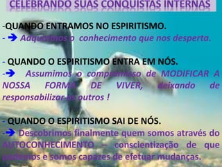 -QUANDO ENTRAMOS NO ESPIRITISMO.
-  Adquirimos o conhecimento que nos desperta.
- QUANDO O ESPIRITISMO ENTRA EM NÓS.
- Assumimos o compromisso de MODIFICAR A
NOSSA FORMA DE VIVER, deixando de
responsabilizar os outros !
- QUANDO O ESPIRITISMO SAI DE NÓS.
- Descobrimos finalmente quem somos através do
AUTOCONHECIMENTO – conscientização de que
podemos e somos capazes de efetuar mudanças.
 