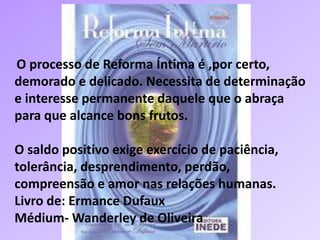 O processo de Reforma Íntima é ,por certo,
demorado e delicado. Necessita de determinação
e interesse permanente daquele que o abraça
para que alcance bons frutos.
O saldo positivo exige exercício de paciência,
tolerância, desprendimento, perdão,
compreensão e amor nas relações humanas.
Livro de: Ermance Dufaux
Médium- Wanderley de Oliveira
 