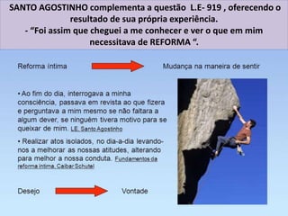 SANTO AGOSTINHO complementa a questão L.E- 919 , oferecendo o
resultado de sua própria experiência.
- “Foi assim que cheguei a me conhecer e ver o que em mim
necessitava de REFORMA “.
 