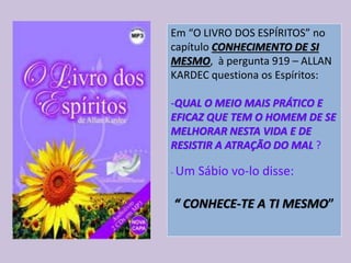 Em “O LIVRO DOS ESPÍRITOS” no
capítulo CONHECIMENTO DE SI
MESMO, à pergunta 919 – ALLAN
KARDEC questiona os Espíritos:
-QUAL O MEIO MAIS PRÁTICO E
EFICAZ QUE TEM O HOMEM DE SE
MELHORAR NESTA VIDA E DE
RESISTIR A ATRAÇÃO DO MAL ?
- Um Sábio vo-lo disse:
“ CONHECE-TE A TI MESMO”
 