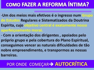 POR ONDE COMEÇAR AUTOCRÍTICA
-Um dos meios mais efetivos é o ingresso num Grupo
de Estudos Regulares e Sistematizados da Doutrina
Espírita, cujo objetivo central é exatamente nosso
aperfeiçoamento moral.
- Com a orientação dos dirigentes , apoiados pelo
próprio grupo e pela cobertura do Plano Espiritual,
conseguimos vencer as naturais dificuldades de tão
nobre empreendimento, e transpormos as nossas
barreiras.
 