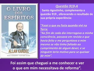 Questão 919-A
Santo Agostinho, complementa a
questão 919 , oferecendo o resultado de
sua própria experiência:
"Fazei o que eu fazia quando vivi na
Terra:
“Ao fim de cada dia interrogava a minha
consciência, passava em revista o que
havia feito e me perguntava a mim
mesmo se não tinha faltado ao
cumprimento de algum dever, e se
ninguém teria motivo para se queixar
de mim”.
Foi assim que cheguei a me conhecer e ver
o que em mim necessitava de reforma“.
 