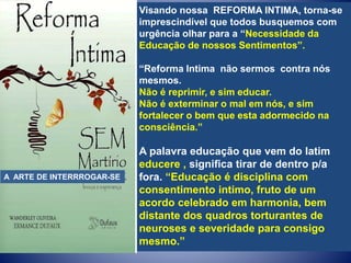Visando nossa REFORMA INTIMA, torna-se
imprescindível que todos busquemos com
urgência olhar para a “Necessidade da
Educação de nossos Sentimentos”.
“Reforma Intima não sermos contra nós
mesmos.
Não é reprimir, e sim educar.
Não é exterminar o mal em nós, e sim
fortalecer o bem que esta adormecido na
consciência.”
A palavra educação que vem do latim
educere , significa tirar de dentro p/a
fora. “Educação é disciplina com
consentimento intimo, fruto de um
acordo celebrado em harmonia, bem
distante dos quadros torturantes de
neuroses e severidade para consigo
mesmo.”
A ARTE DE INTERRROGAR-SE
 