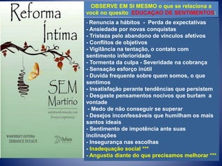 OBSERVE EM SI MESMO o que se relaciona a
você no quesito EDUCAÇAO DE SENTIMENTOS:
- Renuncia a hábitos - Perda de expectativas
- Ansiedade por novas conquistas
- Tristeza pelo abandono de vínculos afetivos
- Conflitos de objetivos
- Vigilância na tentação, o contato com
sentimento inferioridade
- Tormenta da culpa - Severidade na cobrança
- Sensação esforço inútil
- Duvida frequente sobre quem somos, o que
sentimos
- Insatisfação perante tendências que persistem
- Desgaste pensamentos nocivos que burlam a
vontade
- Medo de não conseguir se superar
- Desejos inconfessáveis que humilham os mais
santos ideais
- Sentimento de impotência ante suas
inclinações
- Insegurança nas escolhas
- Inadequação social ***
- Angustia diante do que precisamos melhorar ***
 