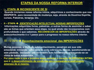 ETAPAS DA NOSSA REFORMA INTERIOR
- I - ETAPA  INCONSCIENTE DE SI
- Quando iniciamos nossa reforma intima, adquirimos o conhecimento que nos
DESPERTA para necessidade de mudança, seja, através da Doutrina Espirita,
cursos, Palestras, terapias, etc.
- II – ETAPA  IDENTIFICAÇÃO INTELECTUAL NOSSAS IMPERFEIÇÕES
- Informações adquiridas livros, palestras...e outras forma de assimilar o saber
são as linhas que orientam essa etapa, na qual ainda não incorporamos com
profundidade o que sabemos. RECONHECER AS IMPERFEIÇÕES através do
autoconhecimento é o 1 passo para o progresso na nossa reforma interior.
III - ETAPA  Reconhecimento emocional das IMPERFEIÇÕES
- Muitas pessoas, a título de autoconhecimento, penetram em sua vida
emocional, iniciando uma serie de auto cobranças, culpas, questionando-se
sem piedade, iniciando um verdadeiro auto fuzilamento, entregando-se ao
clima de baixa autoestima.
- Por essa razão é que a próxima etapa constitui o coração da REFORMA INTIMA
que é: o desenvolvimento de condições pra a compaixão e acolhimento
amoroso de si mesmo.
 