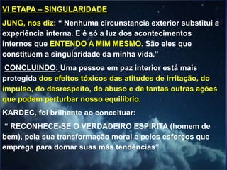 VI ETAPA – SINGULARIDADE
JUNG, nos diz: “ Nenhuma circunstancia exterior substitui a
experiência interna. E é só a luz dos acontecimentos
internos que ENTENDO A MIM MESMO. São eles que
constituem a singularidade da minha vida.”
CONCLUINDO: Uma pessoa em paz interior está mais
protegida dos efeitos tóxicos das atitudes de irritação, do
impulso, do desrespeito, do abuso e de tantas outras ações
que podem perturbar nosso equilíbrio.
KARDEC, foi brilhante ao conceituar:
“ RECONHECE-SE O VERDADEIRO ESPIRITA (homem de
bem), pela sua transformação moral e pelos esforços que
emprega para domar suas más tendências”.
 