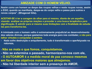 AMIZADE COM O HOMEM VELHO.
Assim como um homem se despe das roupas velhas e veste roupas novas, assim
o EGO, quando se manifesta, despe-se do corpo velho e passa para outros e
novos corpos”. (Bhagavad Gita).
ACEITAR-SE é ter a coragem de olhar para si mesmo, diante de um espelho,
visando analisar as próprias reações e proceder a uma busca terapêutica para
dignificação. É admitir para si mesmo suas limitações com a finalidade de estuda-
las para transforma-las.
A inimizade com o homem velho é extremamente prejudicial ao desenvolvimento
dos valores divinos, porque gastamos toda energia para nos combater, e não para
talhar virtudes e conquistar a sombra.
- Nada sofre destruição e aniquilamento, tudo é transformado e aperfeiçoado na
natureza,
- Não se mata o que fomos, conquistamos,
- Não se extermina o passado, harmonizamo-nos com ele,
- O AUTOAMOR é a medida moral de paz conosco mesmos
em favor dos objetivos maiores que almejamos.
- Não há liberdade interior sem a presença do AMOR.
 