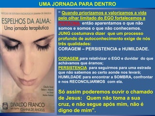 UMA JORNADA PARA DENTRO
“ Quando priorizamos e valorizamos a vida
pelo olhar limitado do EGO fortalecemos a
PERSONA, então aparentamos o que não
somos e somos o que não conhecemos.
JUNG costumava dizer que um processo
profundo de autoconhecimento exige de nós
três qualidades:
CORAGEM – PERSISTENCIA e HUMILDADE.
CORAGEM para relativizar o EGO e duvidar do que
achávamos que éramos;
PERSISTENCIA para seguirmos para uma estrada
que não sabemos ao certo aonde nos levará;
HUMILDADE para encontrar a SOMBRA, confrontar
e nos RECONCILIARMOS com ela.
Só assim poderemos ouvir o chamado
de Jesus: Quem não toma a sua
cruz, e não segue após mim, não é
digno de mim”.
 