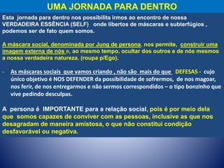 UMA JORNADA PARA DENTRO
Esta jornada para dentro nos possibilita irmos ao encontro de nossa
VERDADEIRA ESSÊNCIA (SELF) onde libertos de máscaras e subterfúgios ,
podemos ser de fato quem somos.
A máscara social, denominada por Jung de persona, nos permite, construir uma
imagem externa de nós e, ao mesmo tempo, ocultar dos outros e de nós mesmos
a nossa verdadeira natureza. (roupa p/Ego).
- As máscaras sociais que vamos criando , não são mais do que DEFESAS - cujo
único objetivo é NOS DEFENDER da possibilidade de sofrermos, de nos magoar,
nos ferir, de nos entregarmos e não sermos correspondidos – o tipo bonzinho que
vive pedindo desculpas.
A persona é IMPORTANTE para a relação social, pois é por meio dela
que somos capazes de conviver com as pessoas, inclusive as que nos
desagradam de maneira amistosa, o que não constitui condição
desfavorável ou negativa.
 