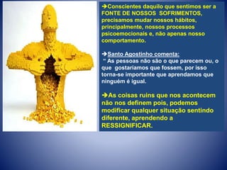 Conscientes daquilo que sentimos ser a
FONTE DE NOSSOS SOFRIMENTOS,
precisamos mudar nossos hábitos,
principalmente, nossos processos
psicoemocionais e, não apenas nosso
comportamento.
Santo Agostinho comenta:
“ As pessoas não são o que parecem ou, o
que gostaríamos que fossem, por isso
torna-se importante que aprendamos que
ninguém é igual.
As coisas ruins que nos acontecem
não nos definem pois, podemos
modificar qualquer situação sentindo
diferente, aprendendo a
RESSIGNIFICAR.
 