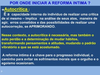 p
Autocrítica :
É a capacidade interna do indivíduo de realizar uma crítica
de si mesmo – implica na análise de seus atos, maneira de
agir, erros cometidos e das possibilidades de realizar uma
autocorreção, se APRIMORANDO.
Nesse contexto, a autocrítica é necessária, mas também o
auto perdão e a determinação de mudar hábitos,
transformando pensamentos e atitudes, mudando o padrão
vibratório a que se está acostumado.
A reforma íntima é a chave para o progresso individual, o
caminho para evitar os sofrimentos morais que o orgulho e o
egoísmo ocasionam.
POR ONDE INICIAR A REFORMA INTIMA ?
 