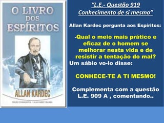 “L.E.- Questão 919
Conhecimento de si mesmo”
Allan Kardec pergunta aos Espíritos:
-Qual o meio mais prático e
eficaz de o homem se
melhorar nesta vida e de
resistir a tentação do mal?
Um sábio vo-lo disse:
CONHECE-TE A TI MESMO!
Complementa com a questão
L.E. 909 A , comentando..
 