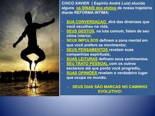 CHICO XAVIER ( Espírito André Luiz) elucida
alguns os SINAIS dos efeitos de nossa trajetória
diante REFORMA INTIMA:
- SUA CONVERSAÇAO dirá das diretrizes que
você escolheu na vida,
- SEUS GESTOS, na luta comum, falam de seu
clima interior,
- SEUS IMPULSOS definem a zona mental em
que você prefere se movimentar,
- SEUS PENSAMENTOS revelam suas
companhias espirituais,
- SUAS LEITURAS definem seus sentimentos.
- SEU TRATO PESSOAL com os outros
esclarece até que ponto você progrediu,
- SUAS OPINIÕES revelam o verdadeiro lugar
que ocupa no mundo.
- SEUS DIAS SÃO MARCAS NO CAMINHO
EVOLUTIVO!
 