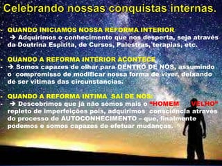 - QUANDO INICIAMOS NOSSA REFORMA INTERIOR
-  Adquirimos o conhecimento que nos desperta, seja através
da Doutrina Espirita, de Cursos, Palestras, terapias, etc.
- QUANDO A REFORMA INTERIOR ACONTECE
-  Somos capazes de olhar para DENTRO DE NÓS, assumindo
o compromisso de modificar nossa forma de viver, deixando
de ser vitimas das circunstancias.
- QUANDO A REFORMA INTIMA SAÍ DE NÓS:
-  Descobrimos que já não somos mais o “HOMEM VELHO”
repleto de imperfeições pois, adquirimos consciência através
do processo de AUTOCONHECIMENTO – que, finalmente
podemos e somos capazes de efetuar mudanças.
 