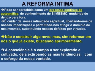 Pode ser percebida como um processo contínuo de
autoanálise, de conhecimento de SI MESMO, mudando de
dentro para fora.
É cuidar de nossa intimidade espiritual, libertando-nos de
nossas imperfeições e permitindo-nos atingir o domínio de
nós mesmos, substituindo nossos defeitos por virtudes.
Não é construir algo novo, mas, sim reformar em
nós o que já existe, buscando aprimoramento.
A consciência é o campo a ser explorado e
cultivado, dela extirpando as más tendências, com
o esforço da nossa vontade.
 