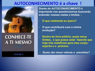 AUTOCONHECIMENTO é a chave !
Diante do AUTOCONHECIMENTO é
importante nos questionarmos buscando
entender nossas metas e limites: -
- O que realmente eu quero?
- O que contribuirá com a minha
evolução?
- Dentro do livre-arbítrio, quais meus
limites, o que posso estar fazendo que
hoje trás malefícios para meu corpo,
espírito e o próximo.
- Quais são meus valores e preceitos?
 