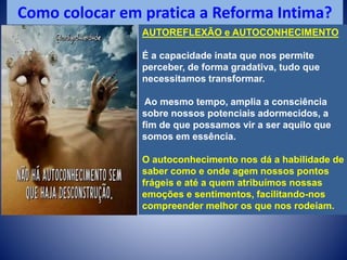 Como colocar em pratica a Reforma Intima?
AUTOREFLEXÃO e AUTOCONHECIMENTO
É a capacidade inata que nos permite
perceber, de forma gradativa, tudo que
necessitamos transformar.
Ao mesmo tempo, amplia a consciência
sobre nossos potenciais adormecidos, a
fim de que possamos vir a ser aquilo que
somos em essência.
O autoconhecimento nos dá a habilidade de
saber como e onde agem nossos pontos
frágeis e até a quem atribuímos nossas
emoções e sentimentos, facilitando-nos
compreender melhor os que nos rodeiam.
 