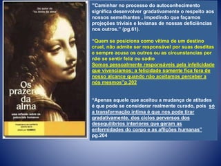 “Caminhar no processo do autoconhecimento
significa desenvolver gradativamente o respeito aos
nossos semelhantes , impedindo que façamos
projeções triviais e levianas de nossas deficiências
nos outros.” (pg.61).
“Quem se posiciona como vítima de um destino
cruel, não admite ser responsável por suas desditas
e sempre acusa os outros ou as circunstancias por
não se sentir feliz ou sadio
Somos pessoalmente responsáveis pela infelicidade
que vivenciamos; a felicidade somente fica fora de
nosso alcance quando não aceitamos perceber a
nós mesmos”p.202
“Apenas aquele que aceitou a mudança de atitudes
é que pode se considerar realmente curado, pois só
a transformação intima é que nos pode tirar
gradativamente, dos ciclos perversos dos
desequilíbrios interiores que geram as
enfermidades do corpo e as aflições humanas”
pg.204
 