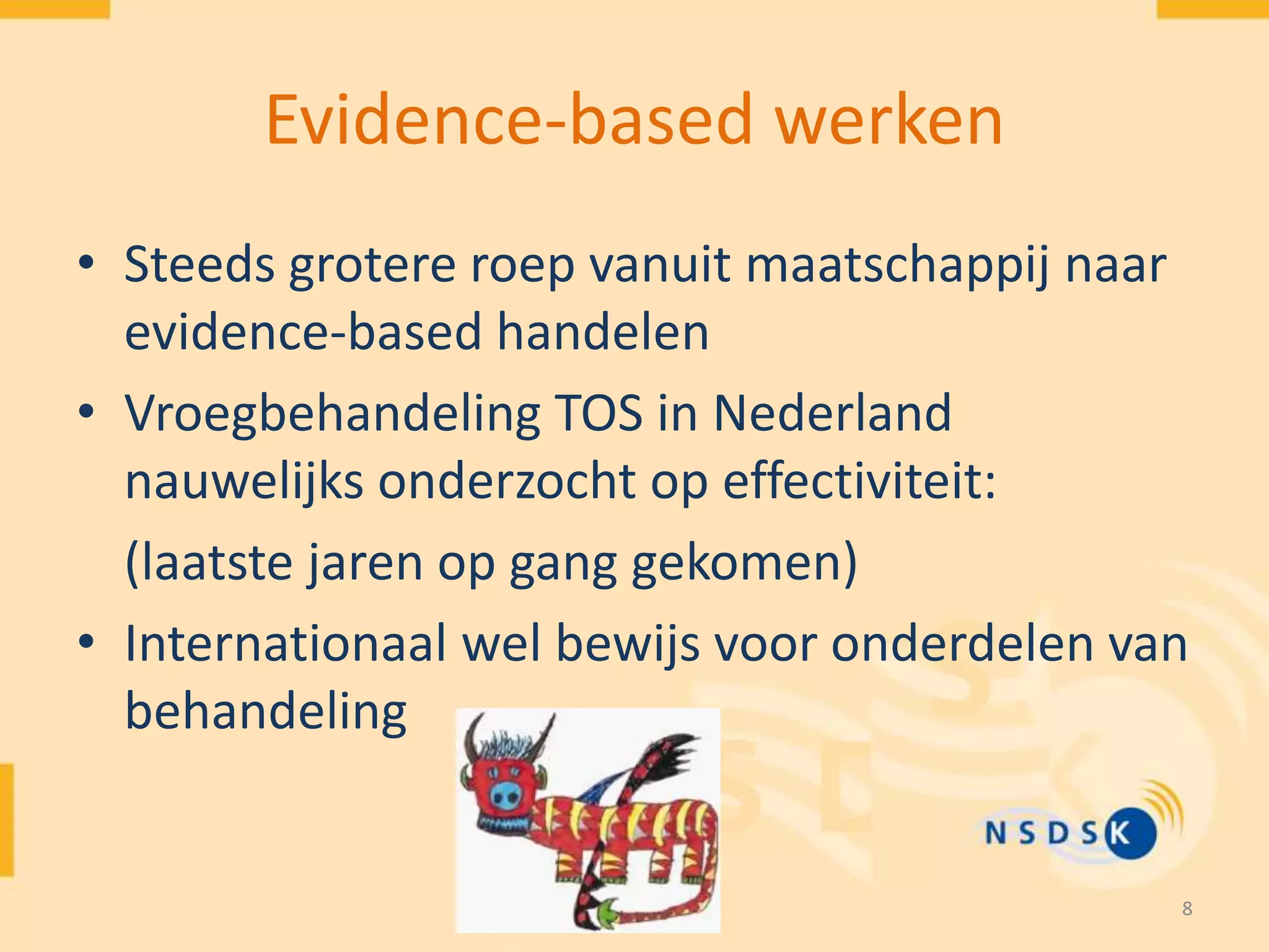 8
Evidence-based werken
• Steeds grotere roep vanuit maatschappij naar
evidence-based handelen
• Vroegbehandeling TOS in Nederland
nauwelijks onderzocht op effectiviteit:
(laatste jaren op gang gekomen)
• Internationaal wel bewijs voor onderdelen van
behandeling
 