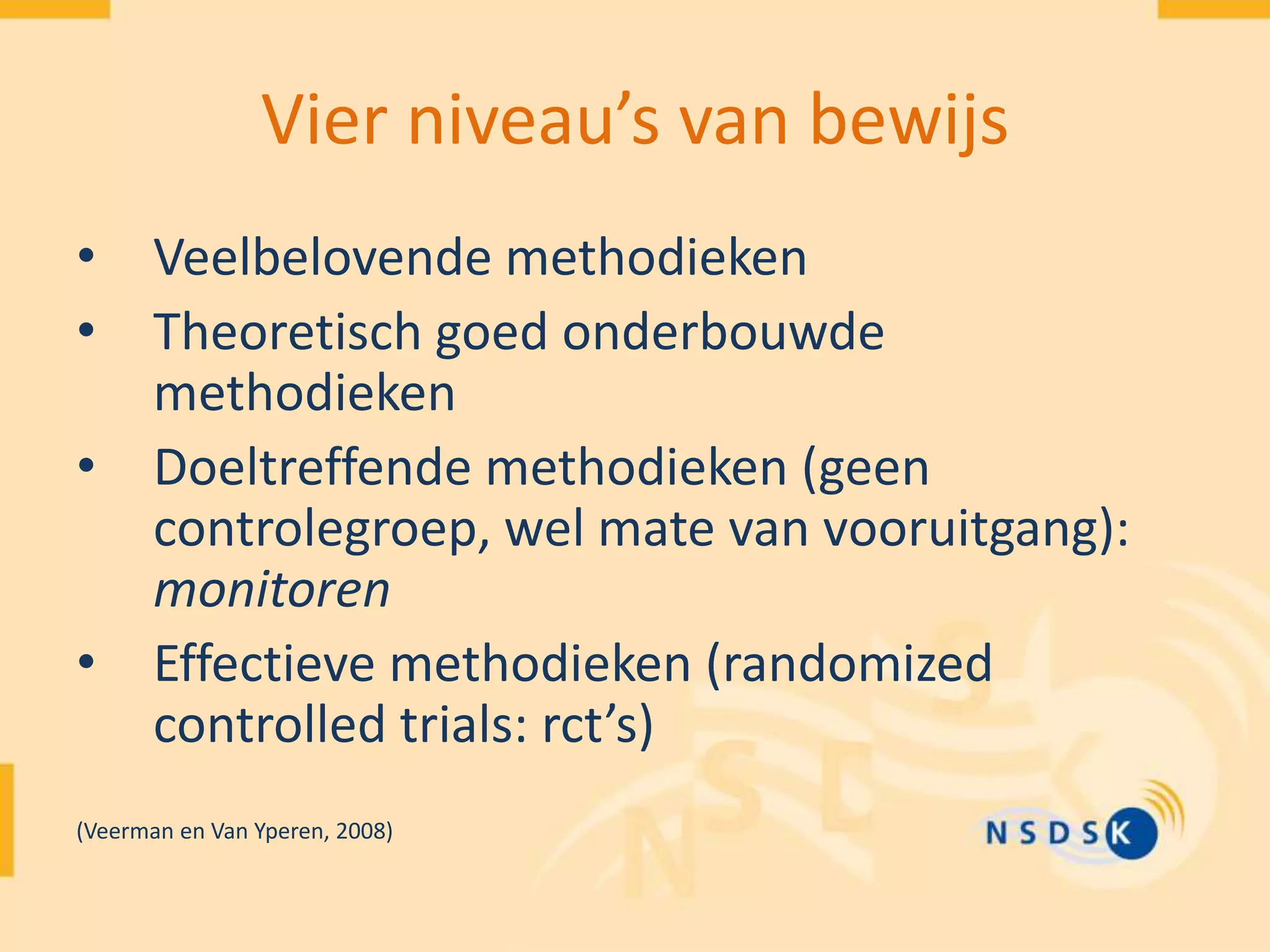 Vier niveau’s van bewijs
• Veelbelovende methodieken
• Theoretisch goed onderbouwde
methodieken
• Doeltreffende methodieken (geen
controlegroep, wel mate van vooruitgang):
monitoren
• Effectieve methodieken (randomized
controlled trials: rct’s)
(Veerman en Van Yperen, 2008)
 