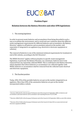 1 
Position 
Paper 
Relation 
between 
the 
Battery 
Directive 
and 
other 
EPR 
legislations 
1. The 
existing 
legislation 
In 
order 
to 
prevent 
waste 
batteries 
and 
accumulators 
from 
being 
discarded 
in 
such 
a 
way 
as 
to 
pollute 
the 
environment, 
and 
to 
avoid 
end-­‐user 
confusion 
about 
the 
different 
waste 
management 
requirements 
for 
different 
batteries 
and 
accumulators, 
the 
Battery 
Directive1 
applies 
to 
all 
batteries 
and 
accumulators 
placed 
on 
the 
market, 
sold 
separately 
or 
integrated 
in 
an 
appliance 
(e.g. 
electrical 
or 
electronic 
equipment 
or 
vehicles). 
The 
removal 
of 
batteries 
is 
one 
of 
the 
minimum 
technical 
requirements 
for 
treatment 
of 
end-­‐of 
life 
vehicles, 
according 
to 
the 
ELV 
Directive2. 
The 
WEEE 
Directive3 
applies 
without 
prejudice 
to 
specific 
waste 
management 
legislation, 
in 
particular 
the 
Battery 
Directive. 
As 
a 
minimum, 
batteries 
have 
to 
be 
removed 
from 
any 
separately 
collected 
WEEE. 
This 
is 
confirmed 
in 
the 
Battery 
Directive, 
which 
stipulates 
that 
where 
batteries 
or 
accumulators 
are 
collected 
together 
with 
WEEE, 
batteries 
or 
accumulators 
shall 
be 
removed 
from 
the 
collected 
waste 
electrical 
and 
electronic 
equipment. 
2. The 
Eucobat 
position 
Today, 
20%-­‐35% 
of 
the 
portable 
batteries 
are 
put 
on 
the 
market, 
integrated 
in 
an 
appliance. 
More 
than 
50% 
of 
the 
automotive 
batteries 
are 
put 
on 
the 
market 
incorporated 
within 
a 
vehicle. 
1 
Directive 
2006/66/EC 
of 
the 
European 
Parliament 
and 
of 
the 
Council 
of 
6 
September 
2006 
on 
batteries 
and 
accumulators 
and 
waste 
batteries 
and 
accumulators 
and 
repealing 
Directive 
91/157/EEC 
2 
Directive 
2000/53/EC 
of 
the 
European 
Parliament 
and 
of 
the 
Council 
of 
18 
September 
2000 
on 
end-­‐of 
life 
vehicles 
3 
Directive 
2012/19/EU 
of 
the 
European 
Parliament 
and 
of 
the 
Council 
of 
4 
July 
2012 
on 
waste 
electrical 
and 
electronic 
equipment 
(WEEE) 
 