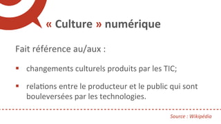«	Culture	»	numérique	
	
Fait	référence	au/aux	:	
	
§  changements	culturels	produits	par	les	TIC;	
	
§  relaRons	entre	le...