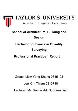 School of Architecture, Building and
Design
Bachelor of Science in Quantity
Surveying
Professional Practice 1 Report
Group: Liew Yong Sheng 0315108
Lee Kim Thiam 0310710
Lecturer: Mr. Ramar A/L Subramaniam
 