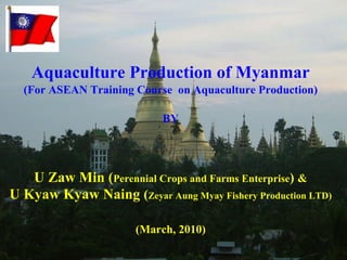 Aquaculture Production of Myanmar (For ASEAN Training Course  on Aquaculture Production) BY U Zaw Min ( Perennial Crops and Farms Enterprise )  & U Kyaw Kyaw Naing  ( Zeyar Aung Myay Fishery Production LTD) (March, 2010) 