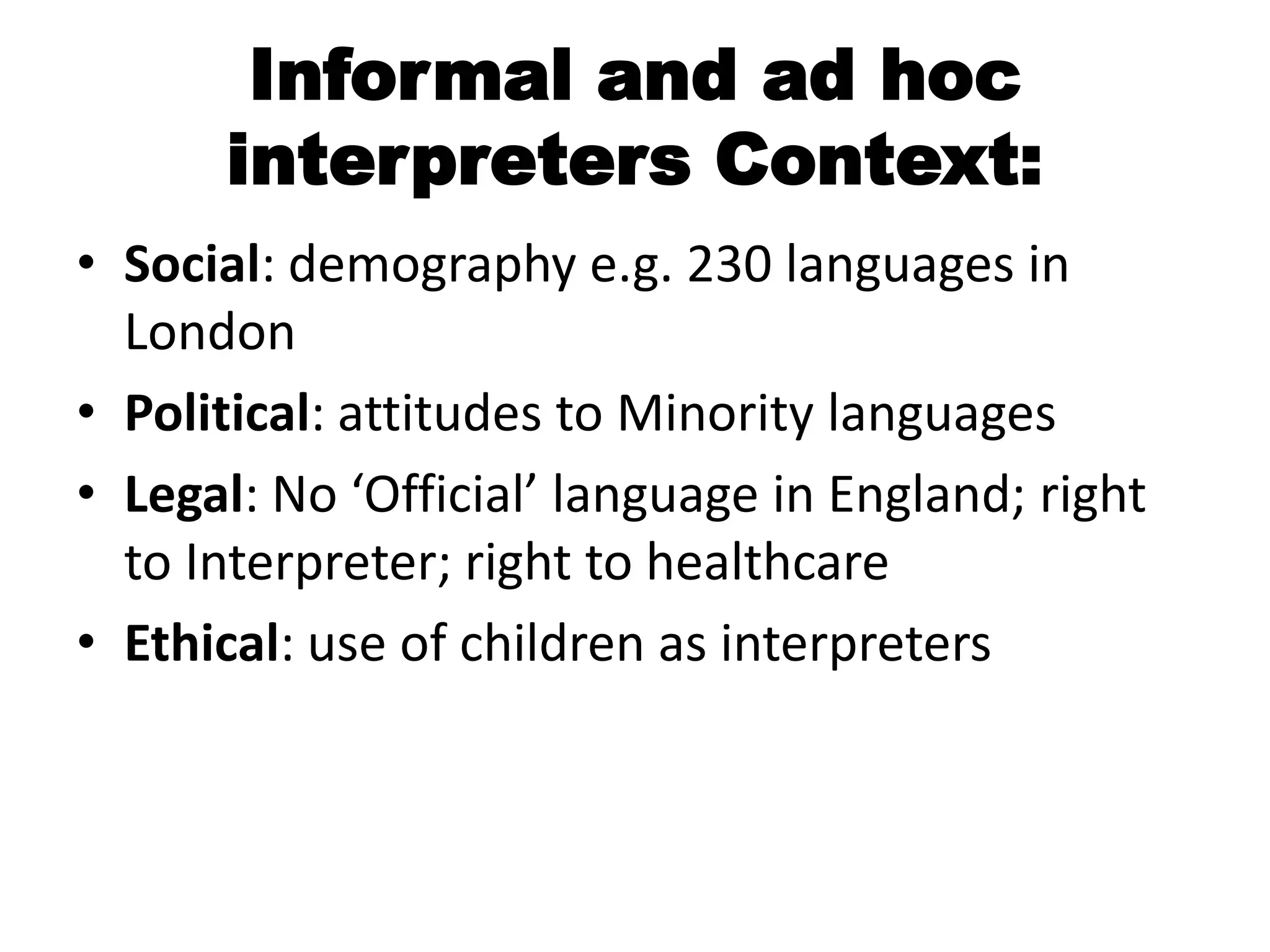 Informal and ad hoc
      interpreters Context:
• Social: demography e.g. 230 languages in
  London
• Political: attitudes to Minority languages
• Legal: No ‘Official’ language in England; right
  to Interpreter; right to healthcare
• Ethical: use of children as interpreters
 