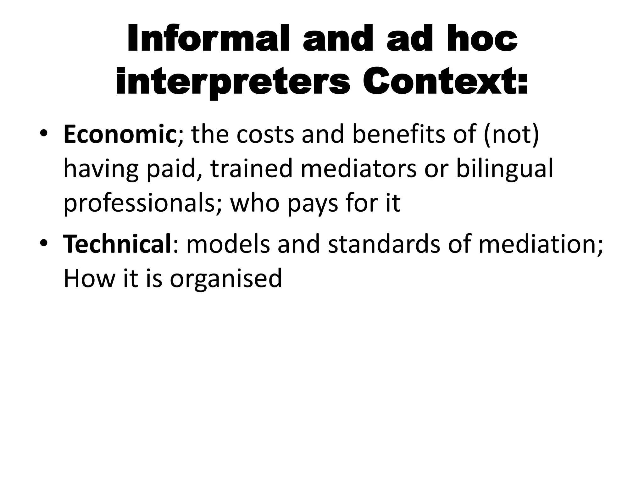 Informal and ad hoc
      interpreters Context:
• Economic; the costs and benefits of (not)
  having paid, trained mediators or bilingual
  professionals; who pays for it
• Technical: models and standards of mediation;
  How it is organised
 