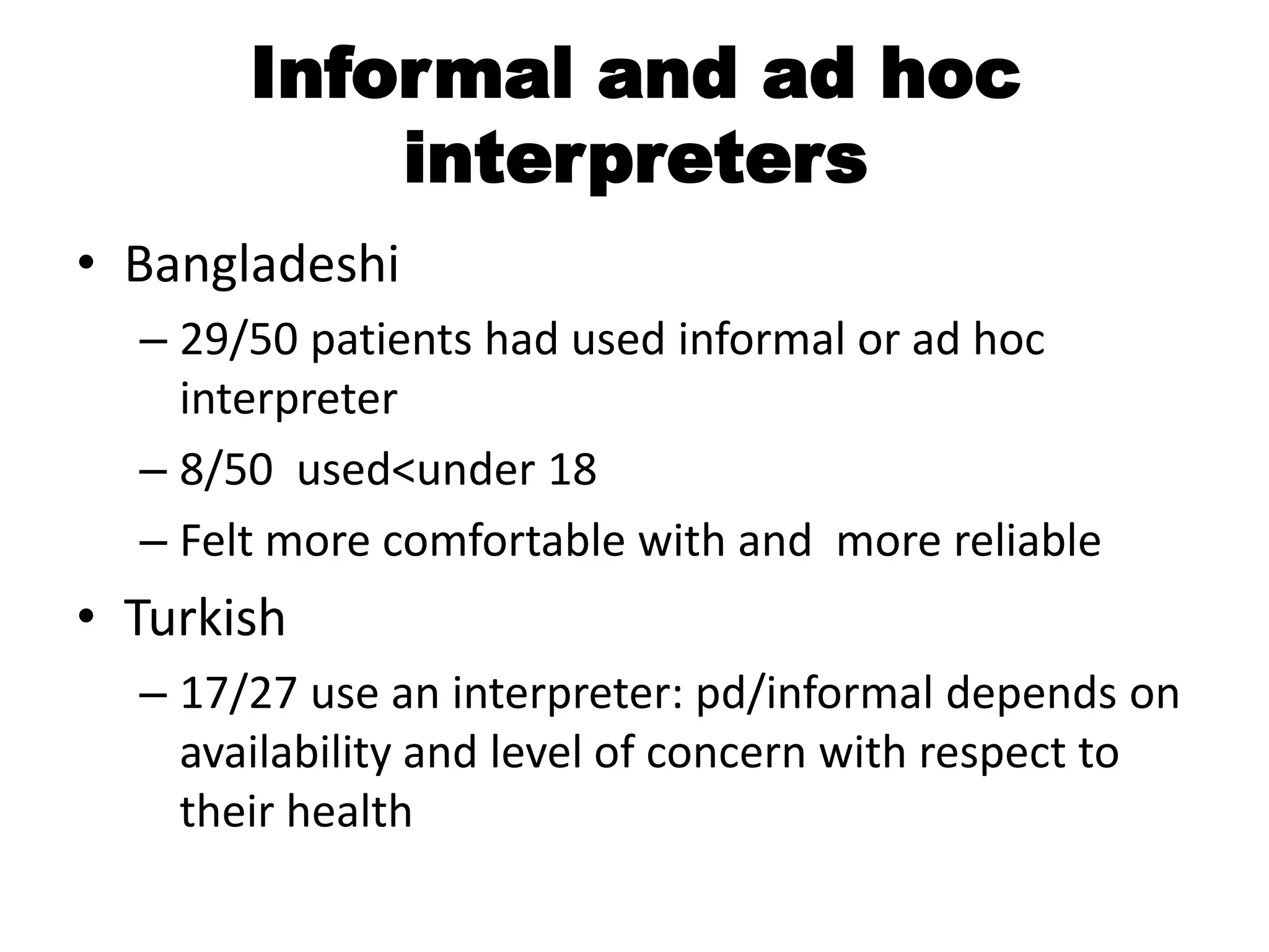 Informal and ad hoc
           interpreters
• Bangladeshi
  – 29/50 patients had used informal or ad hoc
    interpreter
  – 8/50 used<under 18
  – Felt more comfortable with and more reliable
• Turkish
  – 17/27 use an interpreter: pd/informal depends on
    availability and level of concern with respect to
    their health
 