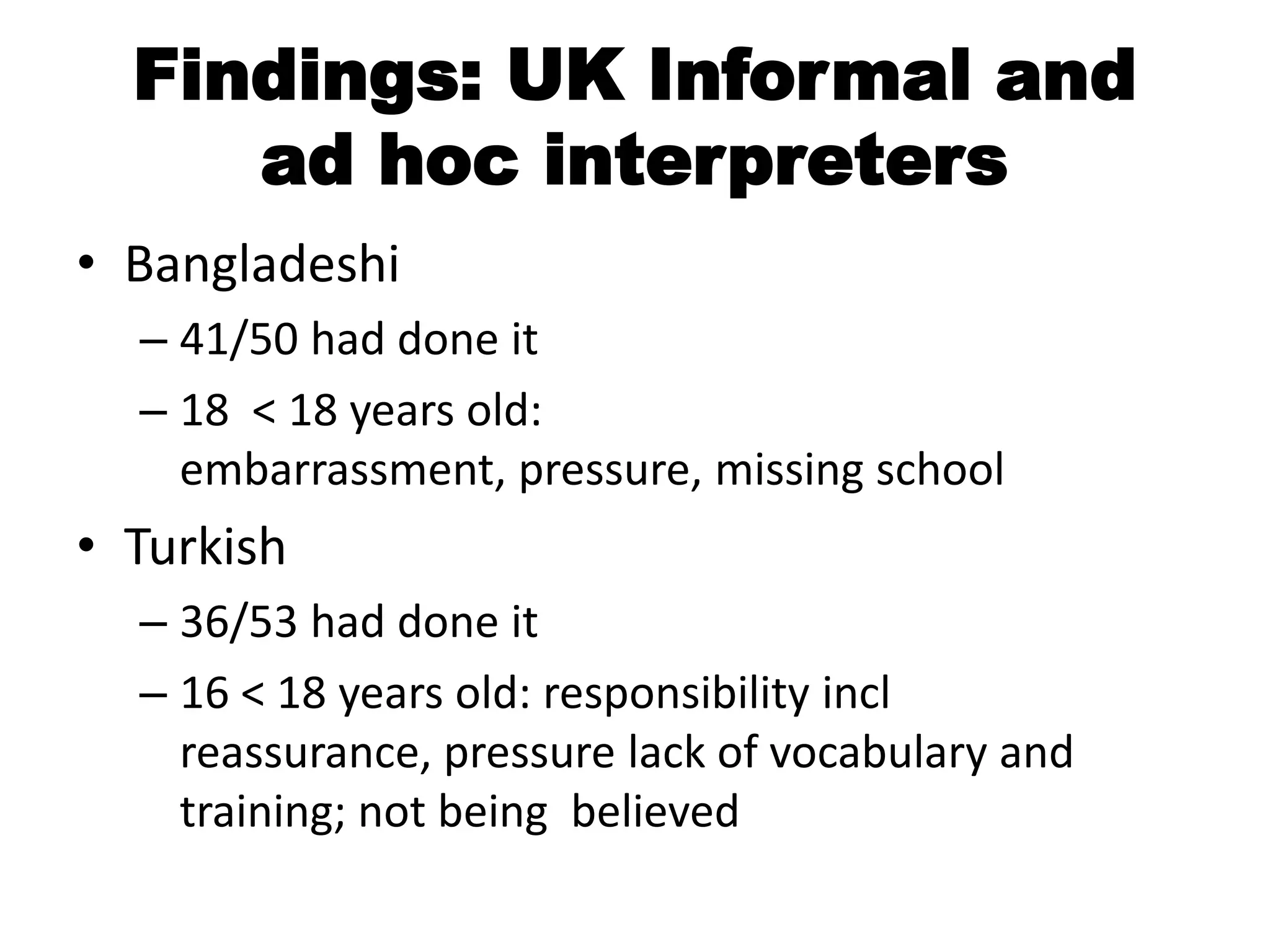 Findings: UK Informal and
     ad hoc interpreters
• Bangladeshi
  – 41/50 had done it
  – 18 < 18 years old:
    embarrassment, pressure, missing school
• Turkish
  – 36/53 had done it
  – 16 < 18 years old: responsibility incl
    reassurance, pressure lack of vocabulary and
    training; not being believed
 