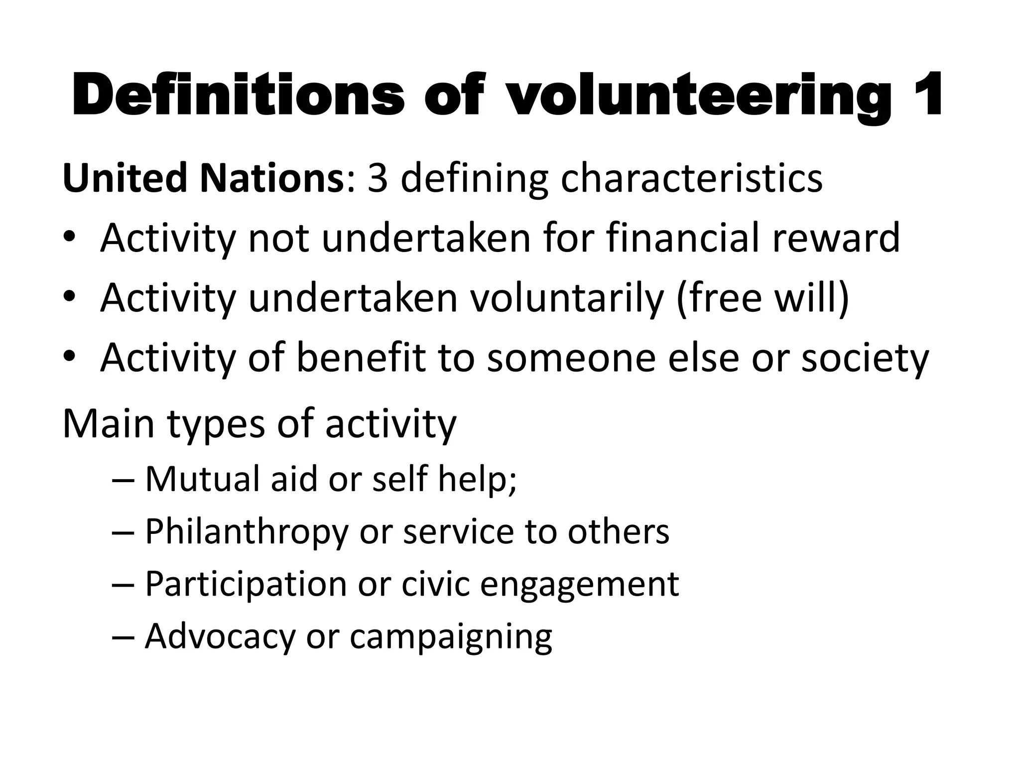 Definitions of volunteering 1
United Nations: 3 defining characteristics
• Activity not undertaken for financial reward
• Activity undertaken voluntarily (free will)
• Activity of benefit to someone else or society
Main types of activity
  – Mutual aid or self help;
  – Philanthropy or service to others
  – Participation or civic engagement
  – Advocacy or campaigning
 