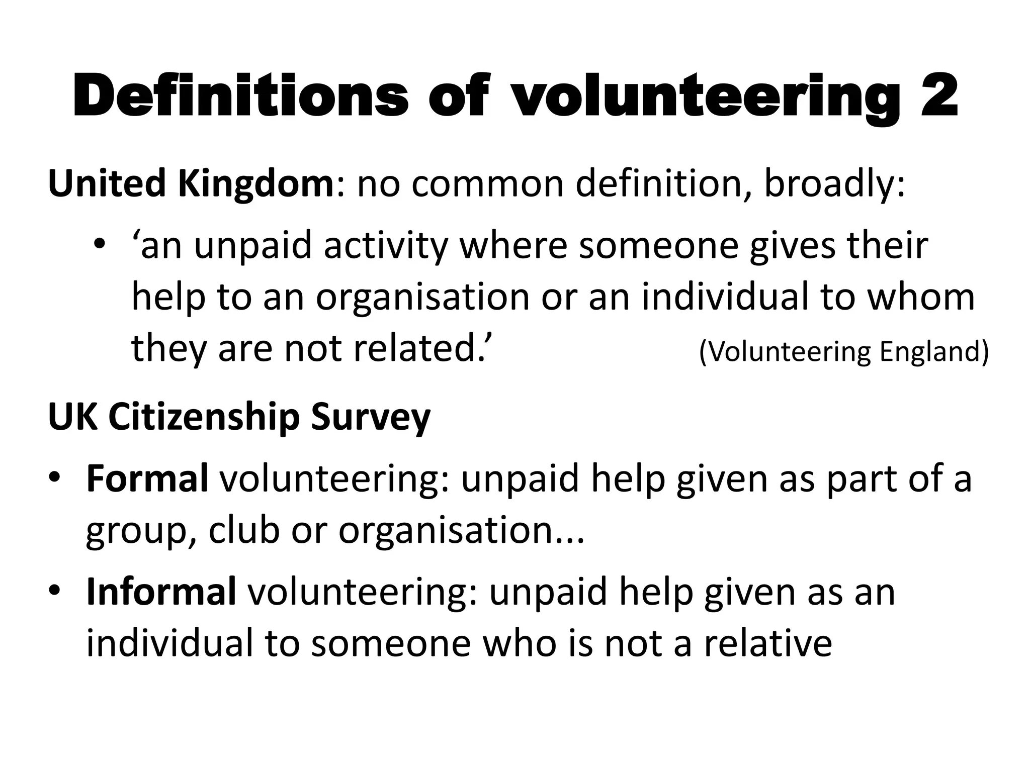 Definitions of volunteering 2
United Kingdom: no common definition, broadly:
  • ‘an unpaid activity where someone gives their
    help to an organisation or an individual to whom
    they are not related.’           (Volunteering England)

UK Citizenship Survey
• Formal volunteering: unpaid help given as part of a
  group, club or organisation...
• Informal volunteering: unpaid help given as an
  individual to someone who is not a relative
 