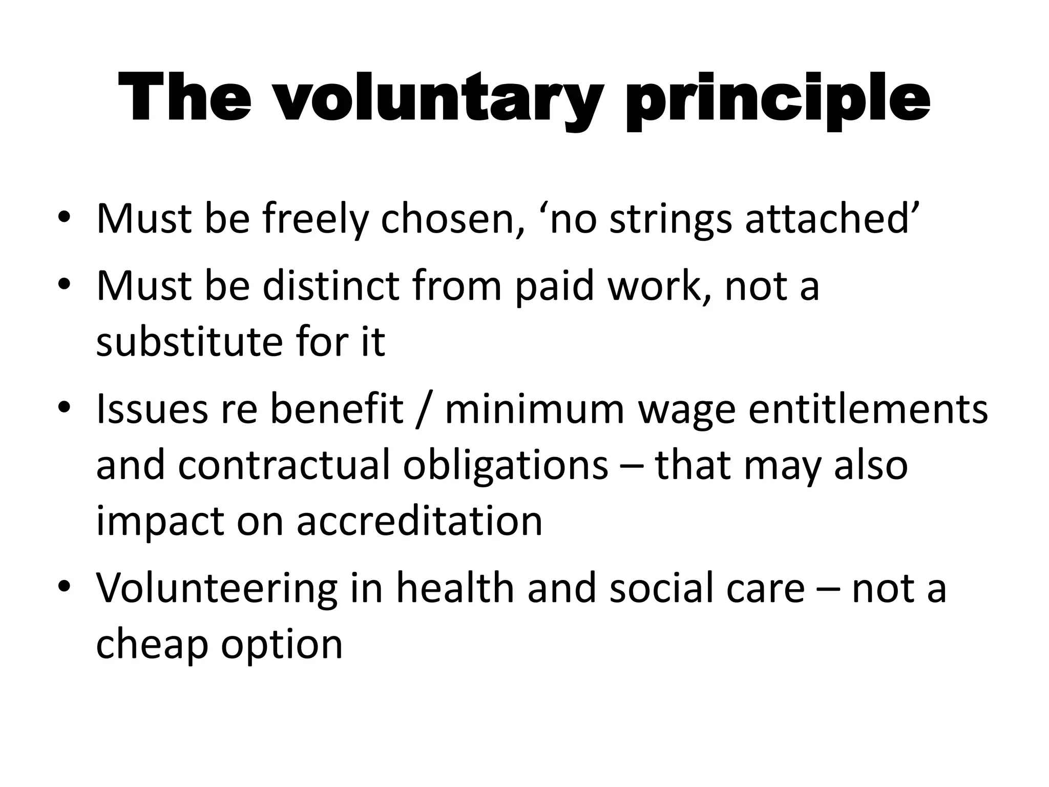The voluntary principle
• Must be freely chosen, ‘no strings attached’
• Must be distinct from paid work, not a
  substitute for it
• Issues re benefit / minimum wage entitlements
  and contractual obligations – that may also
  impact on accreditation
• Volunteering in health and social care – not a
  cheap option
 