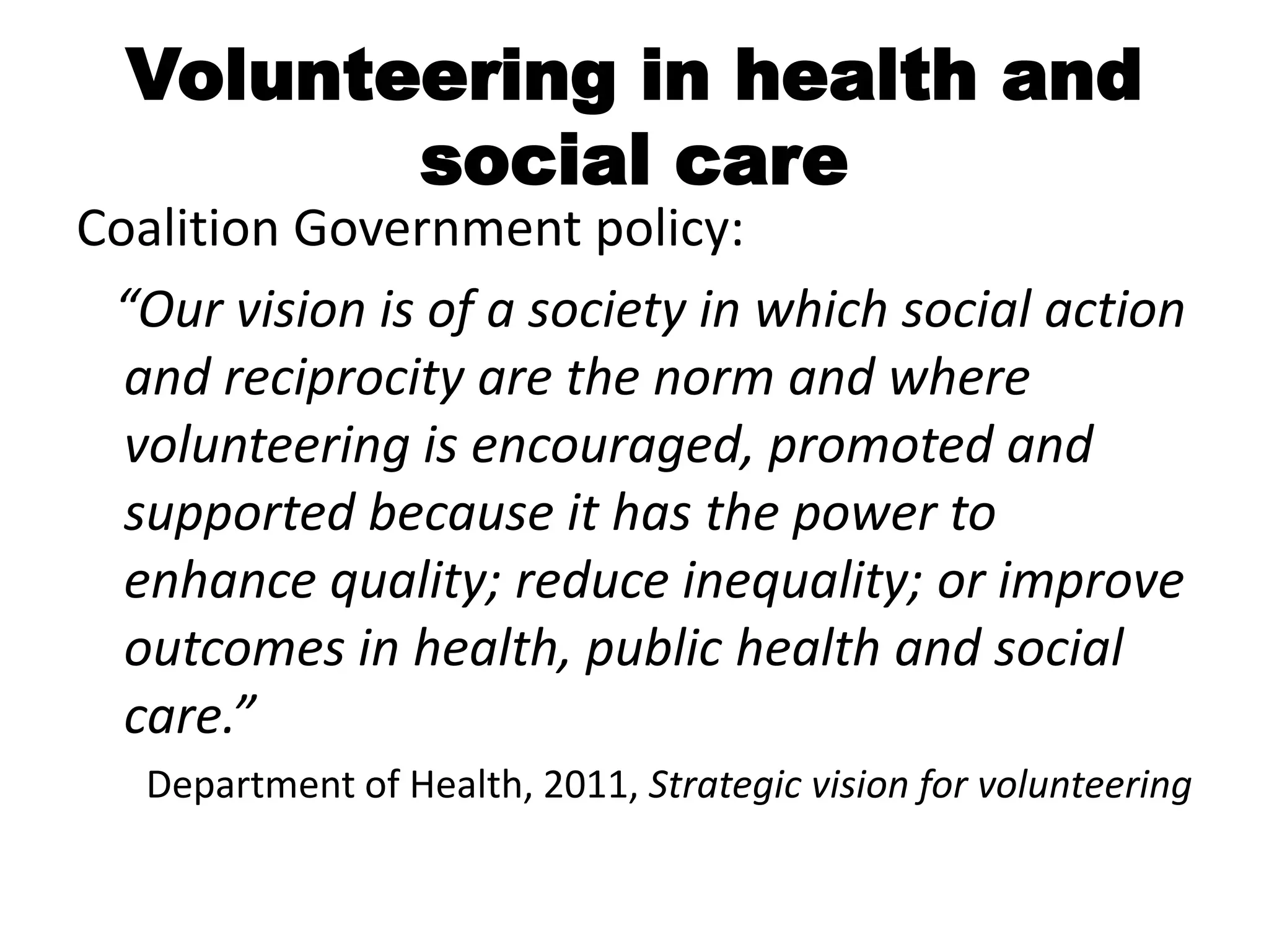 Volunteering in health and
         social care
Coalition Government policy:
 “Our vision is of a society in which social action
  and reciprocity are the norm and where
  volunteering is encouraged, promoted and
  supported because it has the power to
  enhance quality; reduce inequality; or improve
  outcomes in health, public health and social
  care.”
   Department of Health, 2011, Strategic vision for volunteering
 