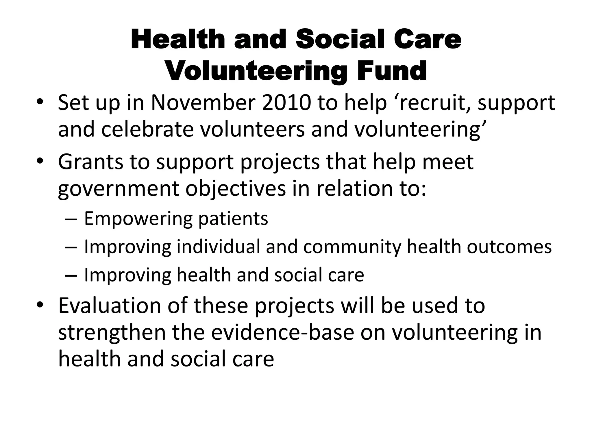 Health and Social Care
           Volunteering Fund
• Set up in November 2010 to help ‘recruit, support
  and celebrate volunteers and volunteering’
• Grants to support projects that help meet
  government objectives in relation to:
  – Empowering patients
  – Improving individual and community health outcomes
  – Improving health and social care
• Evaluation of these projects will be used to
  strengthen the evidence-base on volunteering in
  health and social care
 