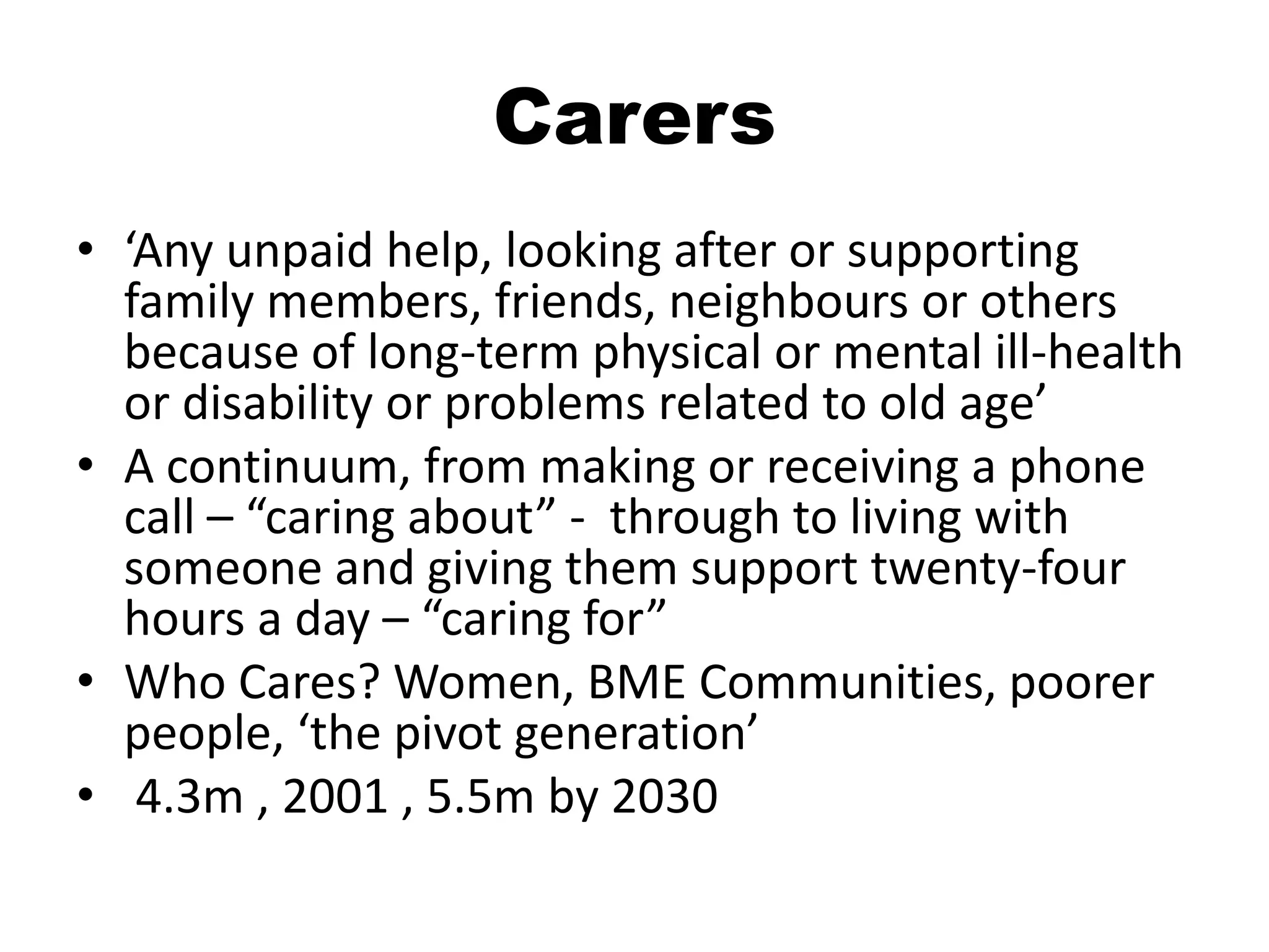 Carers
• ‘Any unpaid help, looking after or supporting
  family members, friends, neighbours or others
  because of long-term physical or mental ill-health
  or disability or problems related to old age’
• A continuum, from making or receiving a phone
  call – “caring about” - through to living with
  someone and giving them support twenty-four
  hours a day – “caring for”
• Who Cares? Women, BME Communities, poorer
  people, ‘the pivot generation’
• 4.3m , 2001 , 5.5m by 2030
 