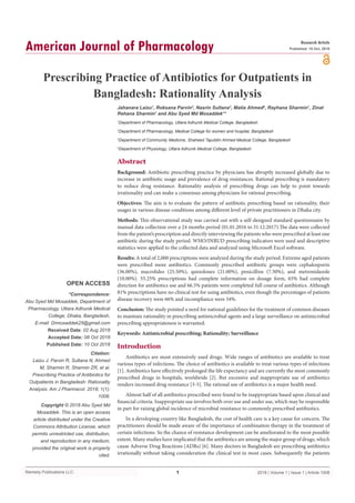 Remedy Publications LLC.
American Journal of Pharmacology
2018 | Volume 1 | Issue 1 | Article 10081
Prescribing Practice of Antibiotics for Outpatients in
Bangladesh: Rationality Analysis
OPEN ACCESS
*Correspondence:
Abu Syed Md Mosaddek, Department of
Pharmacology, Uttara Adhunik Medical
College, Dhaka, Bangladesh,
E-mail: Drmosaddek25@gmail.com
Received Date: 02 Aug 2018
Accepted Date: 08 Oct 2018
Published Date: 10 Oct 2018
Citation:
Laizu J, Parvin R, Sultana N, Ahmed
M, Sharmin R, Sharmin ZR, et al.
Prescribing Practice of Antibiotics for
Outpatients in Bangladesh: Rationality
Analysis. Am J Pharmacol. 2018; 1(1):
1008.
Copyright © 2018 Abu Syed Md
Mosaddek. This is an open access
article distributed under the Creative
Commons Attribution License, which
permits unrestricted use, distribution,
and reproduction in any medium,
provided the original work is properly
cited.
Research Article
Published: 10 Oct, 2018
Abstract
Background: Antibiotic prescribing practice by physicians has abruptly increased globally due to
increase in antibiotic usage and prevalence of drug resistances. Rational prescribing is mandatory
to reduce drug resistance. Rationality analysis of prescribing drugs can help to point towards
irrationality and can make a consensus among physicians for rational prescribing.
Objectives: The aim is to evaluate the pattern of antibiotic prescribing based on rationality, their
usages in various disease conditions among different level of private practitioners in Dhaka city.
Methods: This observational study was carried out with a self-designed standard questionnaire by
manual data collection over a 24 months period (01.01.2016 to 31.12.2017).The data were collected
from the patient’s prescription and directly interviewing the patients who were prescribed at least one
antibiotic during the study period. WHO/INRUD prescribing indicators were used and descriptive
statistics were applied to the collected data and analyzed using Microsoft Excel software.
Results: A total of 2,000 prescriptions were analyzed during the study period. Extreme aged patients
were prescribed more antibiotics. Commonly prescribed antibiotic groups were cephalosporin
(36.00%), macrolides (25.50%), quinolones (21.00%), penicillins (7.50%), and metronidazole
(10.00%). 55.25% prescriptions had complete information on dosage form, 65% had complete
direction for antibiotics use and 66.5% patients were completed full course of antibiotics. Although
81% prescriptions have no clinical test for using antibiotics, even though the percentages of patients
disease recovery were 66% and incompliance were 34%.
Conclusion: The study pointed a need for national guidelines for the treatment of common diseases
to maintain rationality in prescribing antimicrobial agents and a large surveillance on antimicrobial
prescribing appropriateness is warranted.
Keywords: Antimicrobial prescribing; Rationality; Surveillance
Introduction
Antibiotics are most extensively used drugs. Wide ranges of antibiotics are available to treat
various types of infections. The choice of antibiotics is available to treat various types of infections
[1]. Antibiotics have effectively prolonged the life expectancy and are currently the most commonly
prescribed drugs in hospitals, worldwide [2]. But excessive and inappropriate use of antibiotics
renders increased drug resistance [3-5]. The rational use of antibiotics is a major health need.
Almost half of all antibiotics prescribed were found to be inappropriate based upon clinical and
financial criteria. Inappropriate use involves both over use and under use, which may be responsible
in part for raising global incidence of microbial resistance to commonly prescribed antibiotics.
In a developing country like Bangladesh, the cost of health care is a key cause for concern. The
practitioners should be made aware of the importance of combination therapy in the treatment of
certain infections. So the chance of resistance development can be ameliorated to the most possible
extent. Many studies have implicated that the antibiotics are among the major group of drugs, which
cause Adverse Drug Reactions (ADRs) [6]. Many doctors in Bangladesh are prescribing antibiotics
irrationally without taking consideration the clinical test in most cases. Subsequently the patients
Jahanara Laizu1
, Roksana Parvin2
, Nasrin Sultana3
, Matia Ahmed4
, Rayhana Sharmin1
, Zinat
Rehana Sharmin1
and Abu Syed Md Mosaddek1
*
1
Department of Pharmacology, Uttara Adhunik Medical College, Bangladesh
2
Department of Pharmacology, Medical College for women and hospital, Bangladesh
3
Department of Community Medicine, Shaheed Tajuddin Ahmed Medical College, Bangladesh
4­
Department of Physiology, Uttara Adhunik Medical College, Bangladesh
 