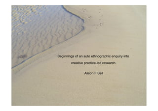 Beginnings of an auto ethnographic enquiry into

        creative practice-led research.


                 Alison F Bell
 