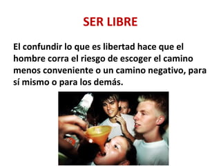 SER LIBRE
El confundir lo que es libertad hace que el
hombre corra el riesgo de escoger el camino
menos conveniente o un camino negativo, para
sí mismo o para los demás.
 