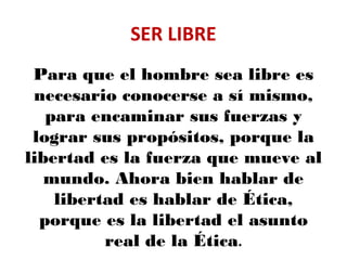 SER LIBRE
Para que el hombre sea libre es
necesario conocerse a sí mismo,
para encaminar sus fuerzas y
lograr sus propósitos, porque la
libertad es la fuerza que mueve al
mundo. Ahora bien hablar de
libertad es hablar de Ética,
porque es la libertad el asunto
real de la Ética.
 