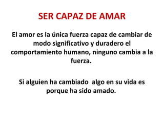 SER CAPAZ DE AMAR
El amor es la única fuerza capaz de cambiar de
modo significativo y duradero el
comportamiento humano, ninguno cambia a la
fuerza.
Si alguien ha cambiado algo en su vida es
porque ha sido amado.
 