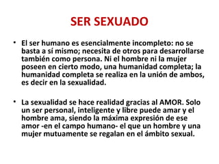 SER SEXUADO
• El ser humano es esencialmente incompleto: no se
basta a sí mismo; necesita de otros para desarrollarse
también como persona. Ni el hombre ni la mujer
poseen en cierto modo, una humanidad completa; la
humanidad completa se realiza en la unión de ambos,
es decir en la sexualidad.
• La sexualidad se hace realidad gracias al AMOR. Solo
un ser personal, inteligente y libre puede amar y el
hombre ama, siendo la máxima expresión de ese
amor -en el campo humano- el que un hombre y una
mujer mutuamente se regalan en el ámbito sexual.
 