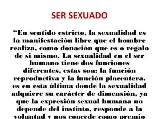 SER SEXUADO
“En sentido estricto, la sexualidad es
la manifestación libre que el hombre
realiza, como donación que es o regalo
de si mismo. La sexualidad en el ser
humano tiene dos funciones
diferentes, estas son: la función
reproductiva y la función placentera,
es en esta última donde la sexualidad
adquiere su carácter de dimensión, ya
que la expresión sexual humana no
depende del instinto, responde a la
voluntad y nos concede como premio
 